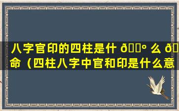 八字官印的四柱是什 🐺 么 🌾 命（四柱八字中官和印是什么意思）